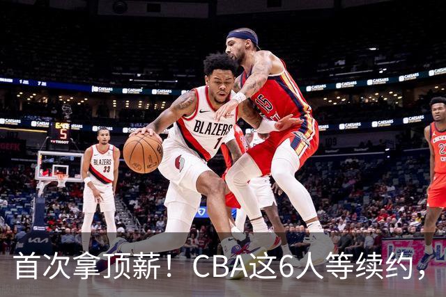 首次拿顶薪！CBA这6人等续约，张镇麟双丰收，27岁国手辅佐胡金秋